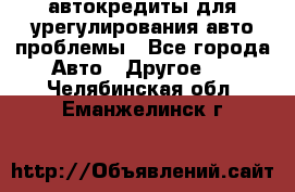 автокредиты для урегулирования авто проблемы - Все города Авто » Другое   . Челябинская обл.,Еманжелинск г.